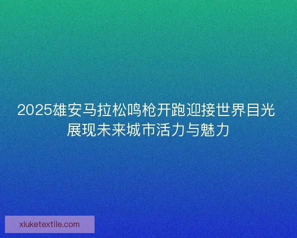 2025雄安马拉松鸣枪开跑迎接世界目光 展现未来城市活力与魅力
