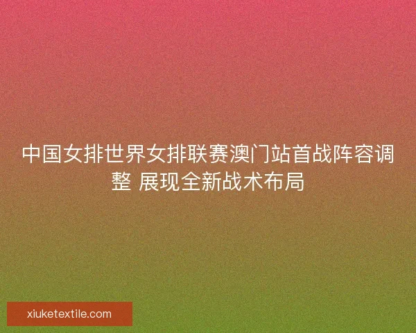 中国女排世界女排联赛澳门站首战阵容调整 展现全新战术布局