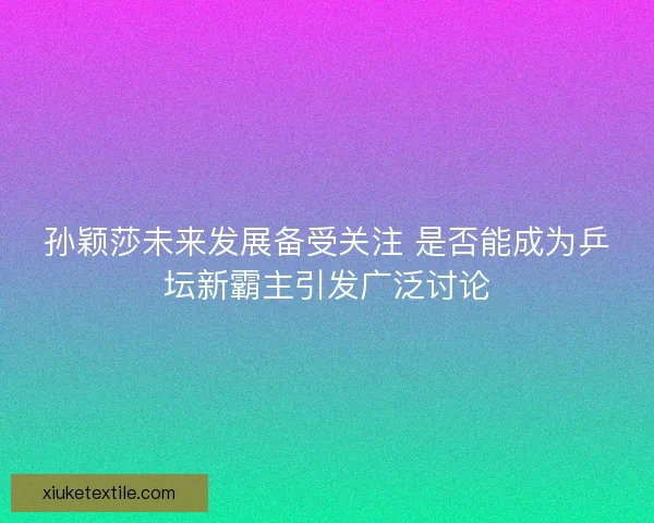 孙颖莎未来发展备受关注 是否能成为乒坛新霸主引发广泛讨论