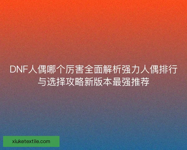 DNF人偶哪个厉害全面解析强力人偶排行与选择攻略新版本最强推荐