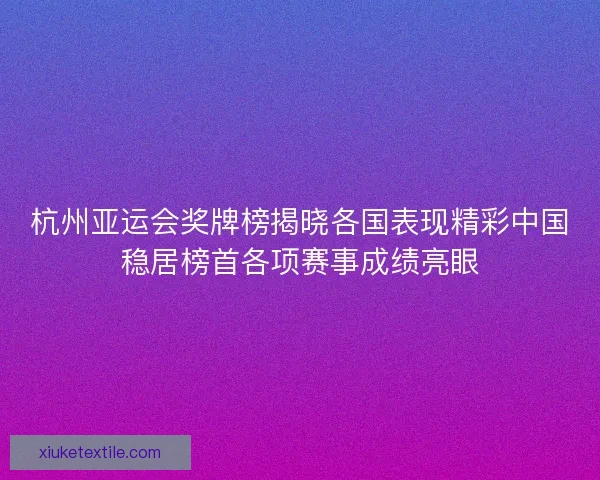 杭州亚运会奖牌榜揭晓各国表现精彩中国稳居榜首各项赛事成绩亮眼